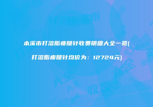 本溪市打溶脂瘦腿针收费明细大全一览(打溶脂瘦腿针均价为：12724元)