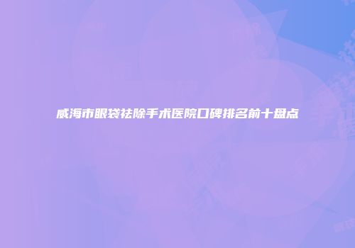 威海市眼袋祛除手术医院口碑排名前十盘点