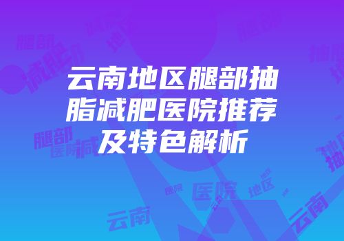 云南地区腿部抽脂减肥医院推荐及特色解析