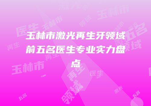 玉林市激光再生牙领域前五名医生专业实力盘点