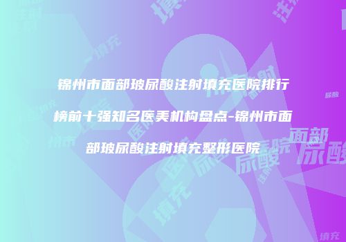 锦州市面部玻尿酸注射填充医院排行榜前十强知名医美机构盘点-锦州市面部玻尿酸注射填充整形医院