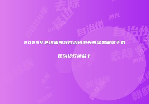 2025年延边朝鲜族自治州激光去除黑眼袋手术医院排行榜前十