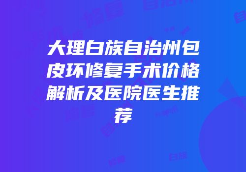 大理白族自治州包皮环修复手术价格解析及医院医生推荐