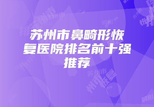 苏州市鼻畸形恢复医院排名前十强推荐