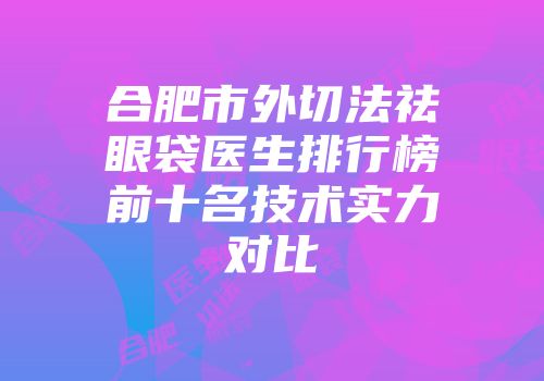 合肥市外切法祛眼袋医生排行榜前十名技术实力对比