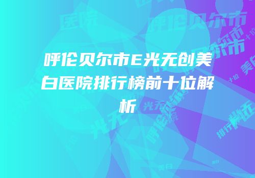 呼伦贝尔市E光无创美白医院排行榜前十位解析