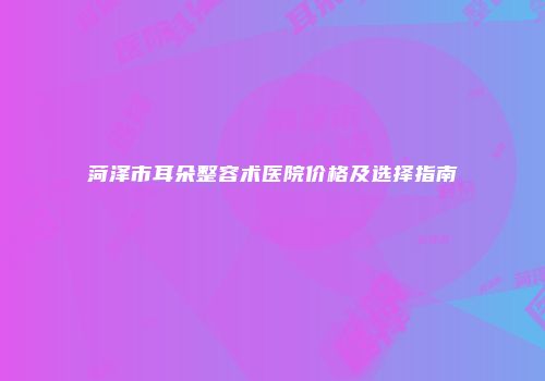 菏泽市耳朵整容术医院价格及选择指南