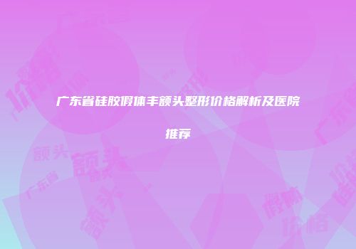 广东省硅胶假体丰额头整形价格解析及医院推荐