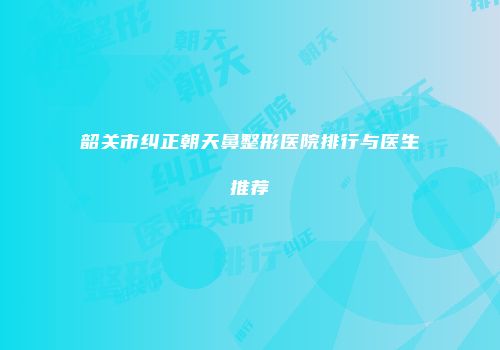 韶关市纠正朝天鼻整形医院排行与医生推荐