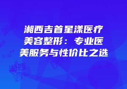 湘西吉首星漾医疗美容整形：专业医美服务与性价比之选