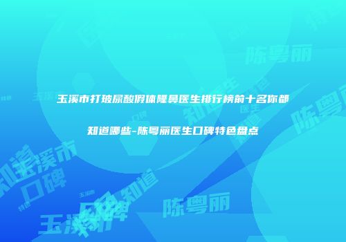 玉溪市打玻尿酸假体隆鼻医生排行榜前十名你都知道哪些-陈粤丽医生口碑特色盘点