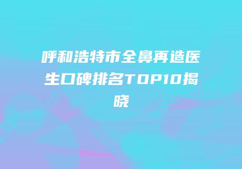 呼和浩特市全鼻再造医生口碑排名TOP10揭晓