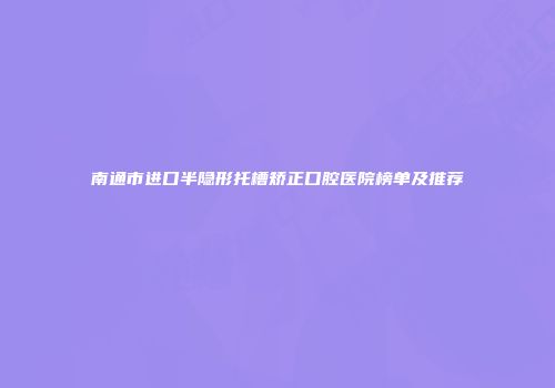 南通市进口半隐形托槽矫正口腔医院榜单及推荐