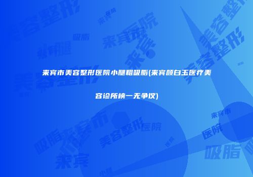 来宾市美容整形医院小腿粗吸脂(来宾颜白玉医疗美容诊所榜一无争议)