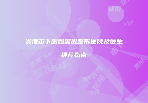 贵港市下眼睑黑斑整形医院及医生推荐指南