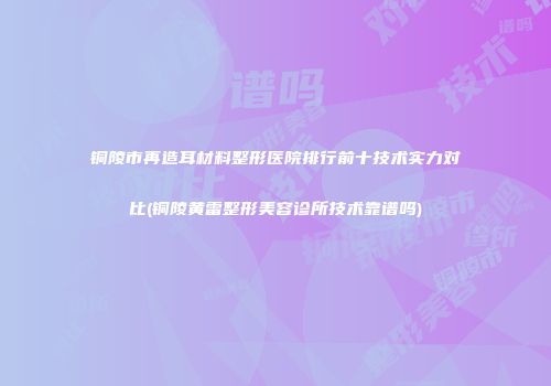 铜陵市再造耳材料整形医院排行前十技术实力对比(铜陵黄雷整形美容诊所技术靠谱吗)