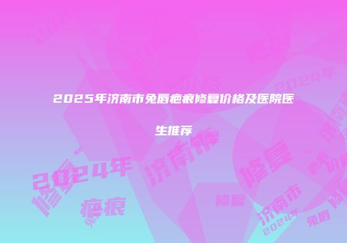 2025年济南市兔唇疤痕修复价格及医院医生推荐