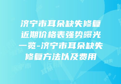 济宁市耳朵缺失修复近期价格表强势曝光一览-济宁市耳朵缺失修复方法以及费用