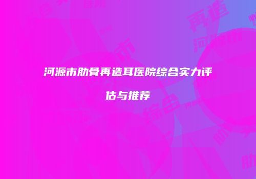 河源市肋骨再造耳医院综合实力评估与推荐