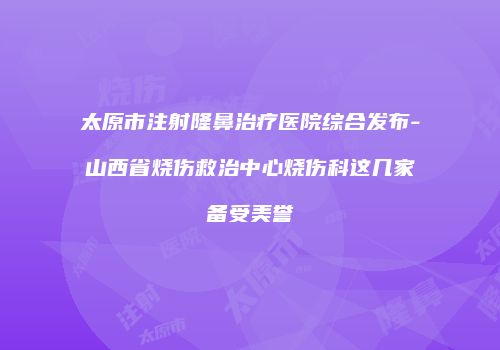 太原市注射隆鼻治疗医院综合发布-山西省烧伤救治中心烧伤科这几家备受美誉
