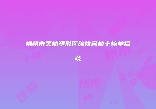 郴州市美体塑形医院排名前十榜单揭晓