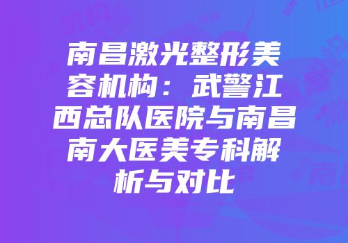 南昌激光整形美容机构：武警江西总队医院与南昌南大医美专科解析与对比