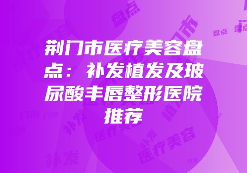 荆门市医疗美容盘点：补发植发及玻尿酸丰唇整形医院推荐