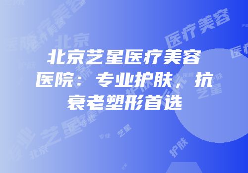 北京艺星医疗美容医院：专业护肤，抗衰老塑形首选