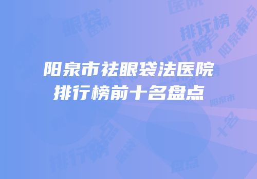 阳泉市祛眼袋法医院排行榜前十名盘点