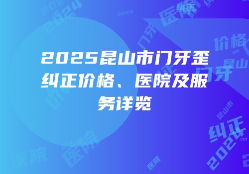 2025昆山市门牙歪纠正价格、医院及服务详览