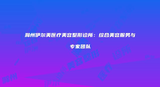滁州伊尔美医疗美容整形诊所：综合美容服务与专家团队