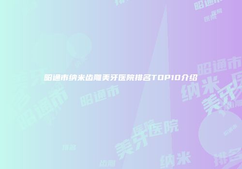 昭通市纳米齿雕美牙医院排名TOP10介绍