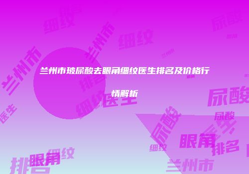 兰州市玻尿酸去眼角细纹医生排名及价格行情解析