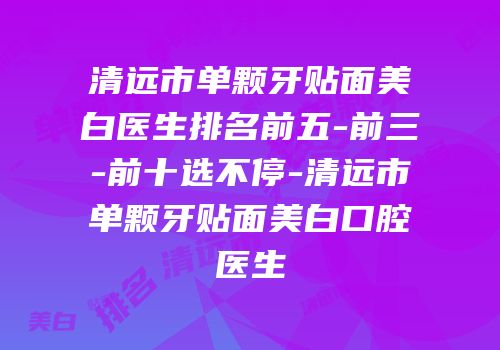 清远市单颗牙贴面美白医生排名前五-前三-前十选不停-清远市单颗牙贴面美白口腔医生