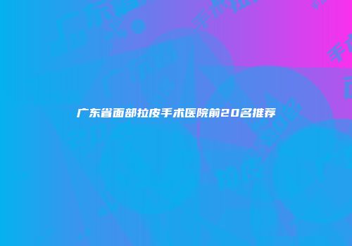 广东省面部拉皮手术医院前20名推荐