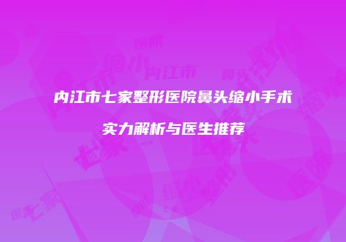 内江市七家整形医院鼻头缩小手术实力解析与医生推荐
