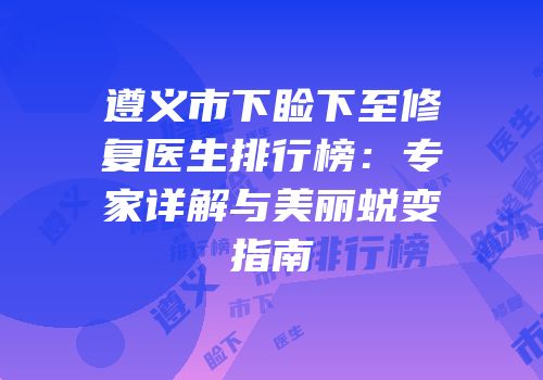 遵义市下睑下至修复医生排行榜：专家详解与美丽蜕变指南