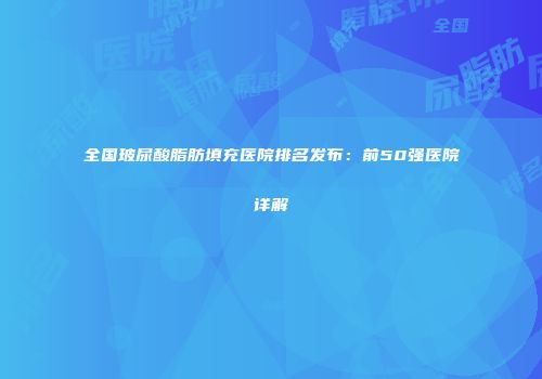 全国玻尿酸脂肪填充医院排名发布：前50强医院详解