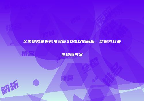 全国眼修复医院排名前50强权威解析，助您找到最佳修复方案