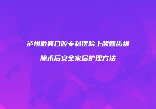 泸州微笑口腔专科医院上颌智齿拔除术后安全家居护理方法