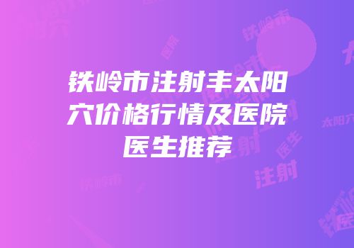 铁岭市注射丰太阳穴价格行情及医院医生推荐
