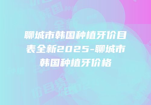 聊城市韩国种植牙价目表全新2025-聊城市韩国种植牙价格