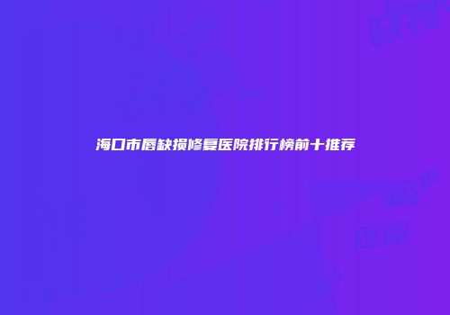 海口市唇缺损修复医院排行榜前十推荐
