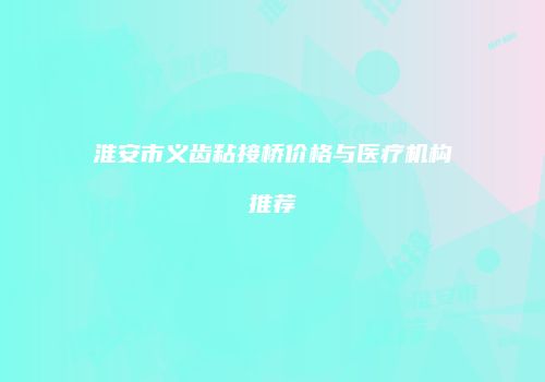 淮安市义齿粘接桥价格与医疗机构推荐