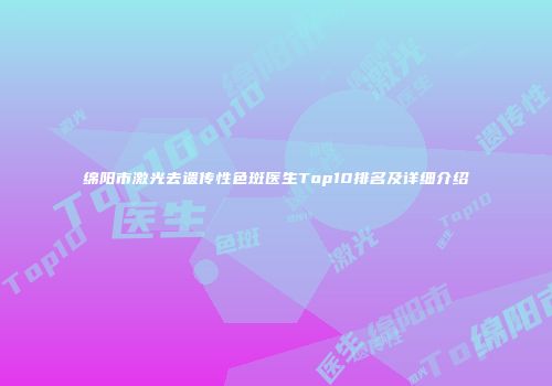 绵阳市激光去遗传性色斑医生Top10排名及详细介绍