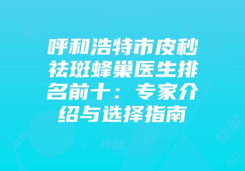 呼和浩特市皮秒祛斑蜂巢医生排名前十：专家介绍与选择指南
