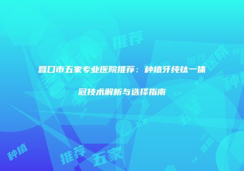 营口市五家专业医院推荐：种植牙纯钛一体冠技术解析与选择指南