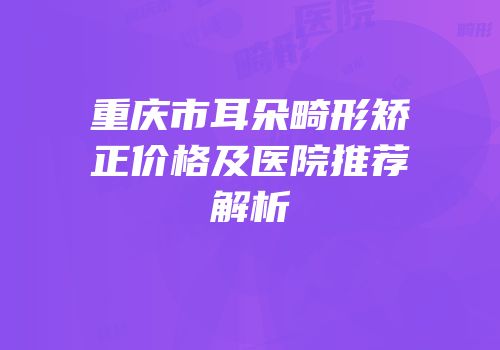 重庆市耳朵畸形矫正价格及医院推荐解析