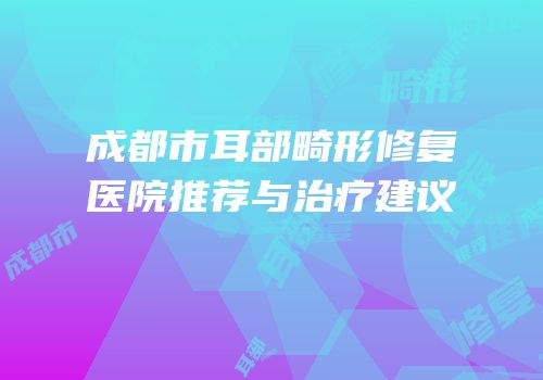 成都市耳部畸形修复医院推荐与治疗建议