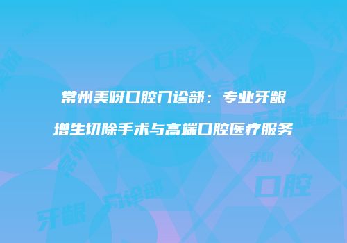 常州美呀口腔门诊部：专业牙龈增生切除手术与高端口腔医疗服务